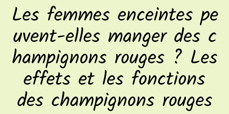 Les femmes enceintes peuvent-elles manger des champignons rouges ? Les effets et les fonctions des champignons rouges