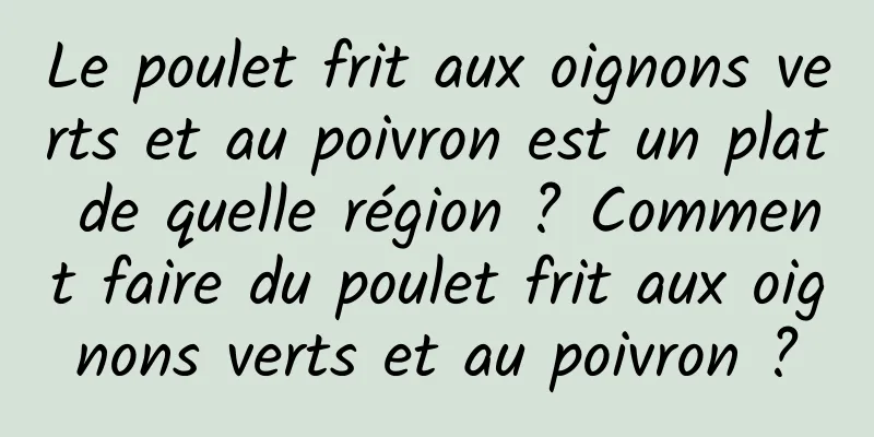 Le poulet frit aux oignons verts et au poivron est un plat de quelle région ? Comment faire du poulet frit aux oignons verts et au poivron ?