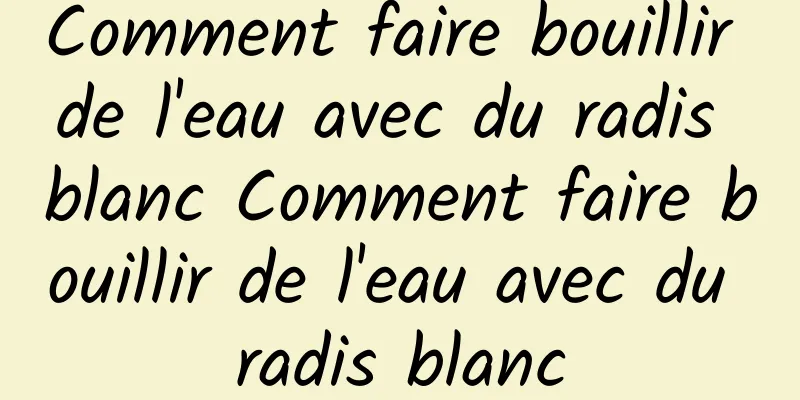 Comment faire bouillir de l'eau avec du radis blanc Comment faire bouillir de l'eau avec du radis blanc