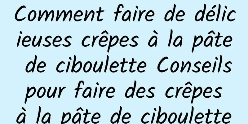 Comment faire de délicieuses crêpes à la pâte de ciboulette Conseils pour faire des crêpes à la pâte de ciboulette