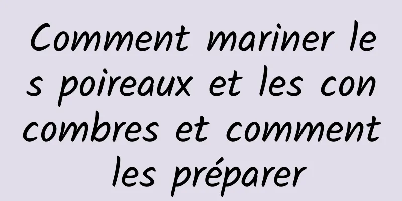 Comment mariner les poireaux et les concombres et comment les préparer