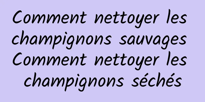 Comment nettoyer les champignons sauvages Comment nettoyer les champignons séchés