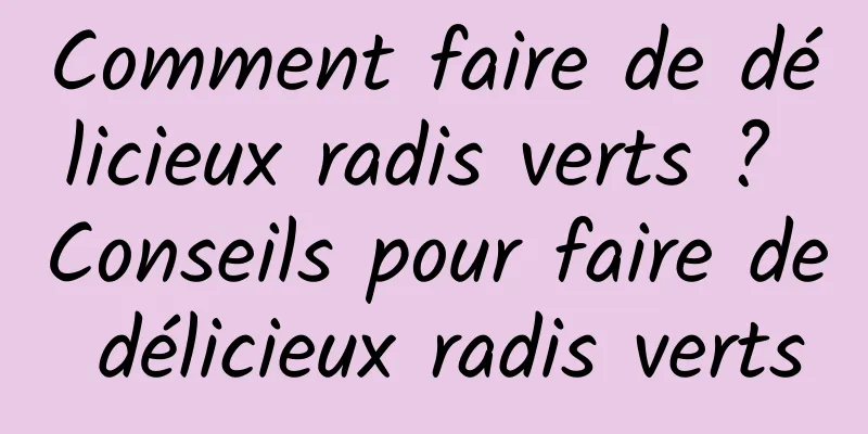 Comment faire de délicieux radis verts ? Conseils pour faire de délicieux radis verts