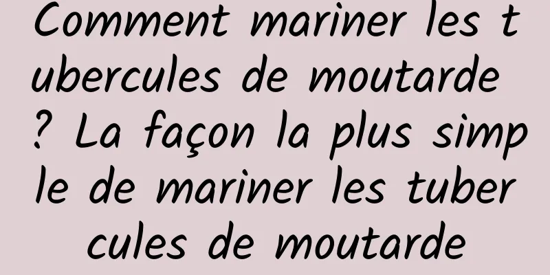 Comment mariner les tubercules de moutarde ? La façon la plus simple de mariner les tubercules de moutarde