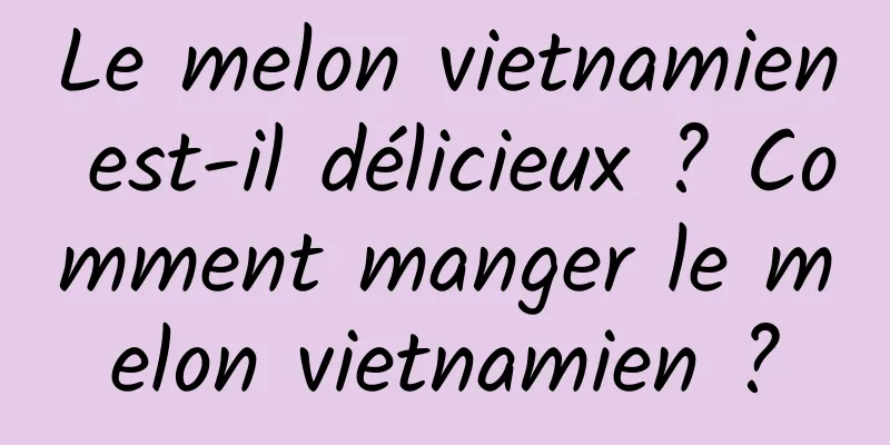 Le melon vietnamien est-il délicieux ? Comment manger le melon vietnamien ?