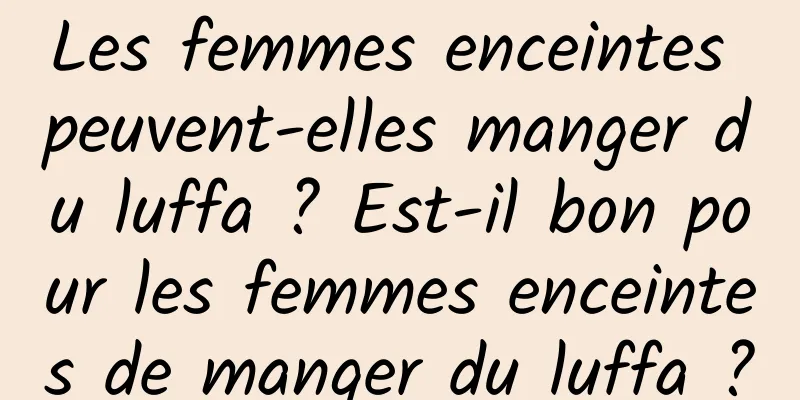 Les femmes enceintes peuvent-elles manger du luffa ? Est-il bon pour les femmes enceintes de manger du luffa ?