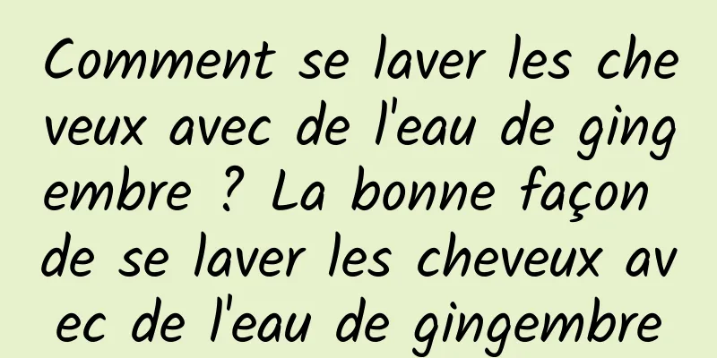 Comment se laver les cheveux avec de l'eau de gingembre ? La bonne façon de se laver les cheveux avec de l'eau de gingembre