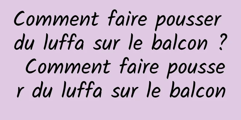 Comment faire pousser du luffa sur le balcon ? Comment faire pousser du luffa sur le balcon