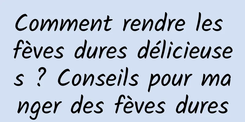 Comment rendre les fèves dures délicieuses ? Conseils pour manger des fèves dures