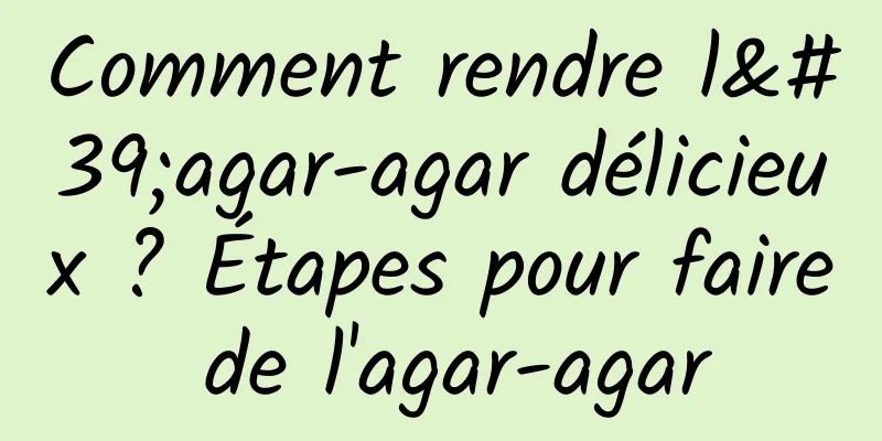 Comment rendre l'agar-agar délicieux ? Étapes pour faire de l'agar-agar