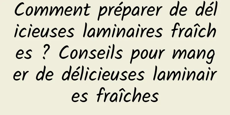 Comment préparer de délicieuses laminaires fraîches ? Conseils pour manger de délicieuses laminaires fraîches