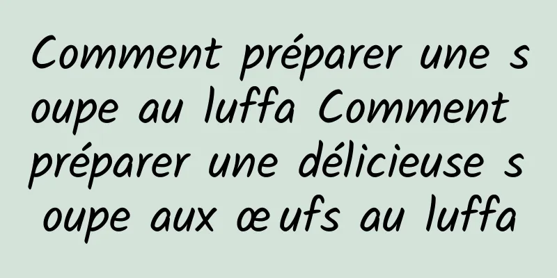 Comment préparer une soupe au luffa Comment préparer une délicieuse soupe aux œufs au luffa