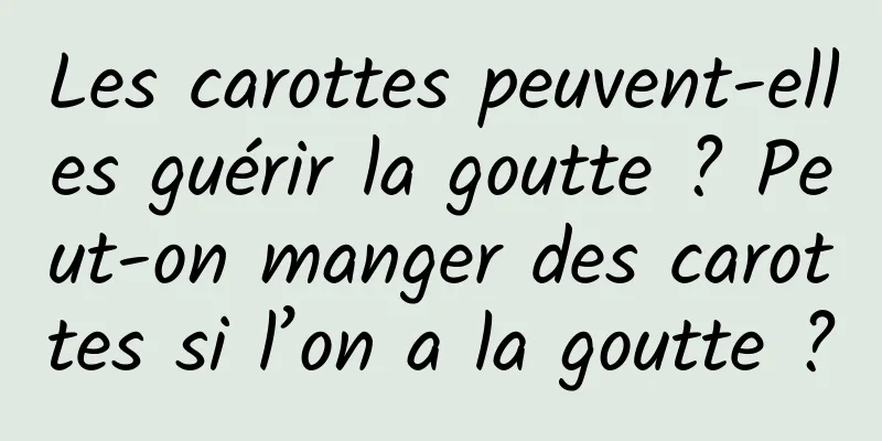 Les carottes peuvent-elles guérir la goutte ? Peut-on manger des carottes si l’on a la goutte ?