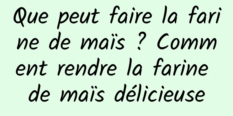 Que peut faire la farine de maïs ? Comment rendre la farine de maïs délicieuse