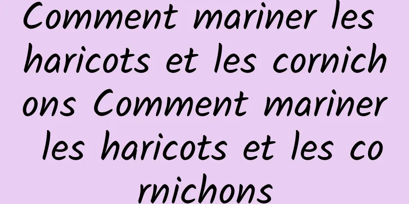 Comment mariner les haricots et les cornichons Comment mariner les haricots et les cornichons