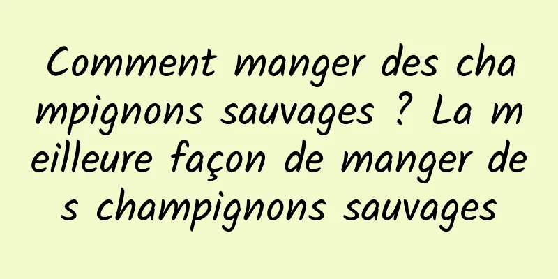 Comment manger des champignons sauvages ? La meilleure façon de manger des champignons sauvages