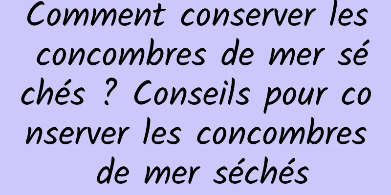 Comment conserver les concombres de mer séchés ? Conseils pour conserver les concombres de mer séchés