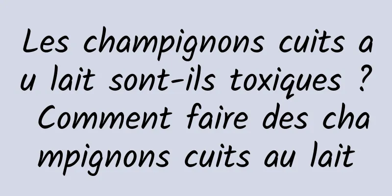 Les champignons cuits au lait sont-ils toxiques ? Comment faire des champignons cuits au lait