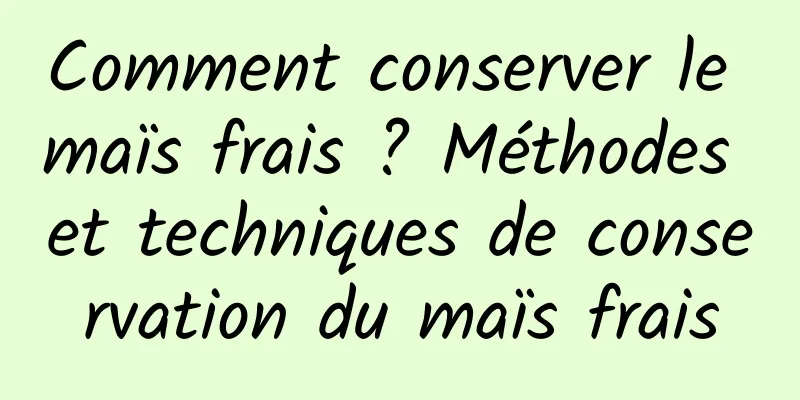 Comment conserver le maïs frais ? Méthodes et techniques de conservation du maïs frais