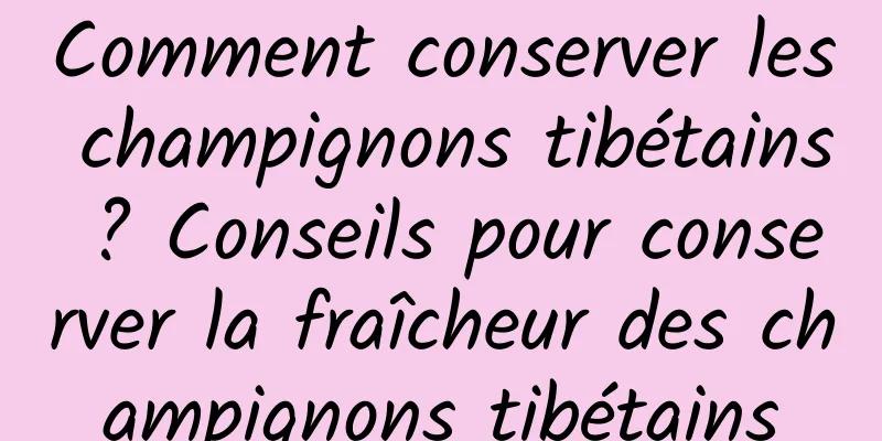 Comment conserver les champignons tibétains ? Conseils pour conserver la fraîcheur des champignons tibétains