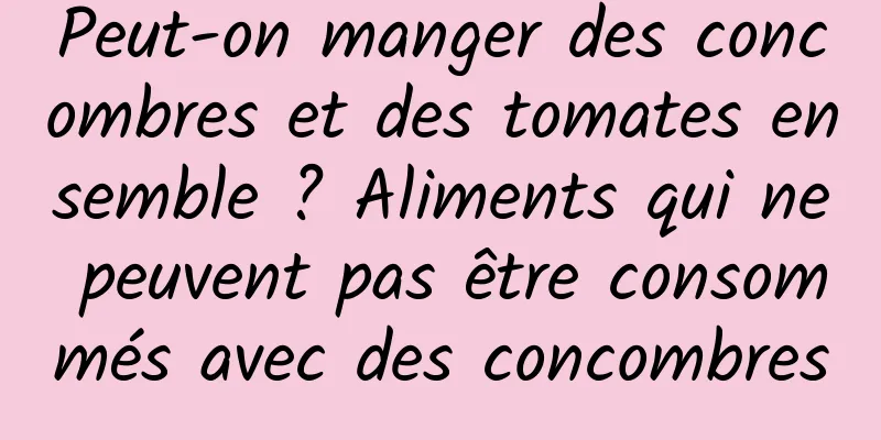 Peut-on manger des concombres et des tomates ensemble ? Aliments qui ne peuvent pas être consommés avec des concombres