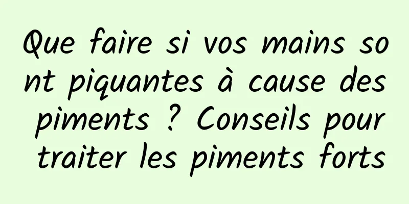 Que faire si vos mains sont piquantes à cause des piments ? Conseils pour traiter les piments forts