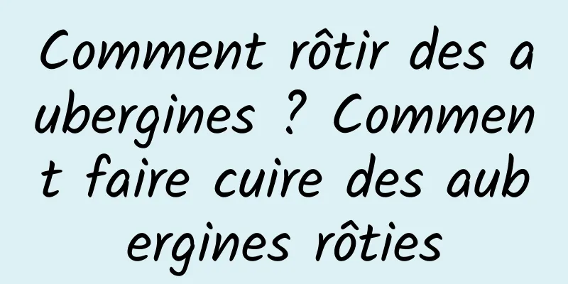 Comment rôtir des aubergines ? Comment faire cuire des aubergines rôties