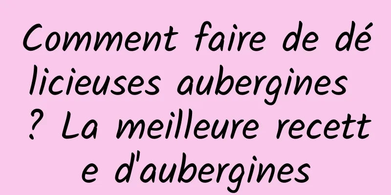 Comment faire de délicieuses aubergines ? La meilleure recette d'aubergines