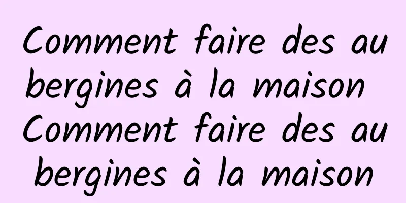 Comment faire des aubergines à la maison Comment faire des aubergines à la maison
