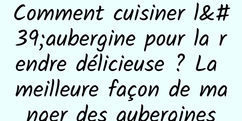 Comment cuisiner l'aubergine pour la rendre délicieuse ? La meilleure façon de manger des aubergines