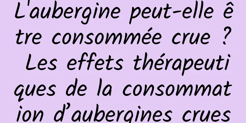 L'aubergine peut-elle être consommée crue ? Les effets thérapeutiques de la consommation d’aubergines crues