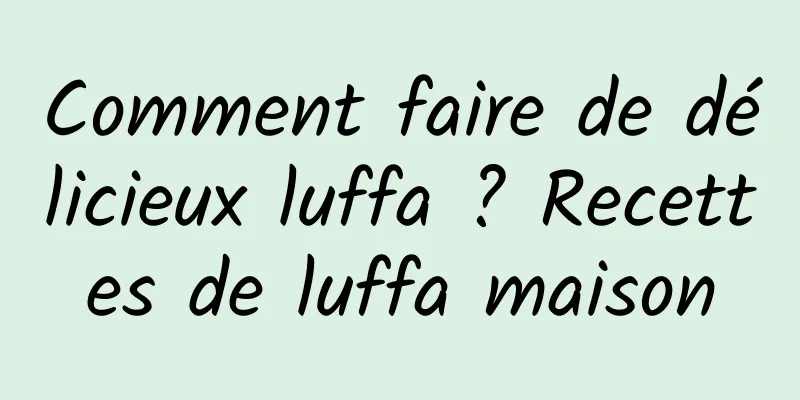 Comment faire de délicieux luffa ? Recettes de luffa maison