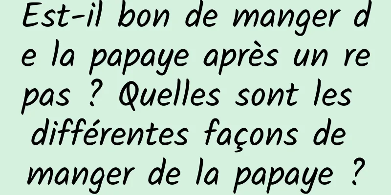 Est-il bon de manger de la papaye après un repas ? Quelles sont les différentes façons de manger de la papaye ?