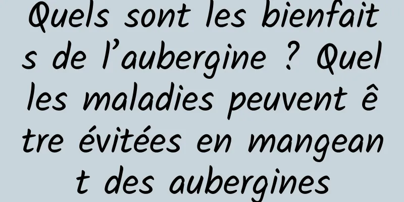 Quels sont les bienfaits de l’aubergine ? Quelles maladies peuvent être évitées en mangeant des aubergines