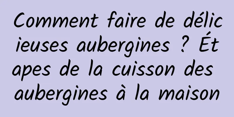 Comment faire de délicieuses aubergines ? Étapes de la cuisson des aubergines à la maison