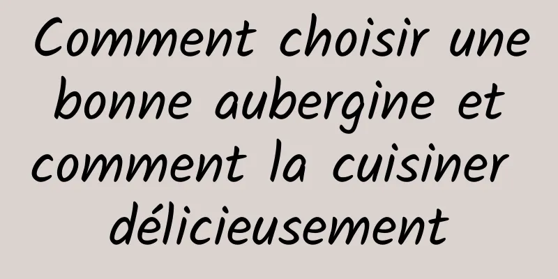 Comment choisir une bonne aubergine et comment la cuisiner délicieusement