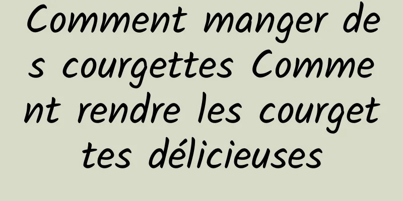 Comment manger des courgettes Comment rendre les courgettes délicieuses