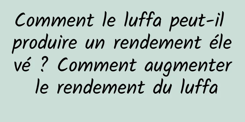 Comment le luffa peut-il produire un rendement élevé ? Comment augmenter le rendement du luffa