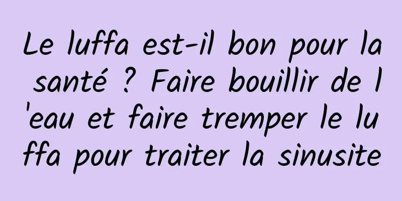 Le luffa est-il bon pour la santé ? Faire bouillir de l'eau et faire tremper le luffa pour traiter la sinusite