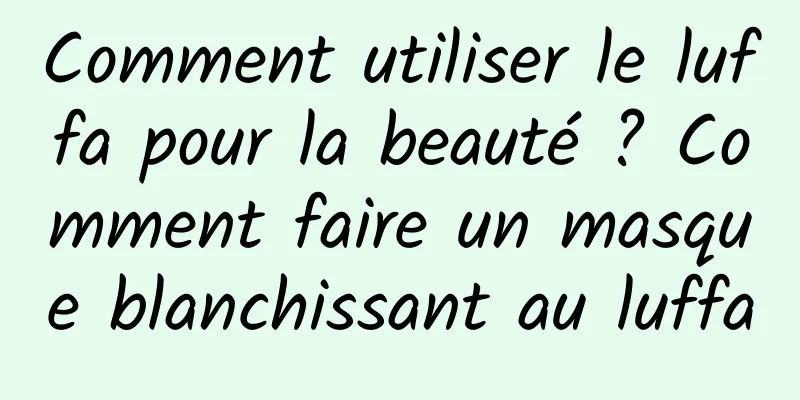 Comment utiliser le luffa pour la beauté ? Comment faire un masque blanchissant au luffa