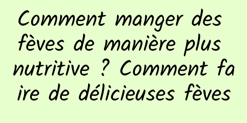 Comment manger des fèves de manière plus nutritive ? Comment faire de délicieuses fèves