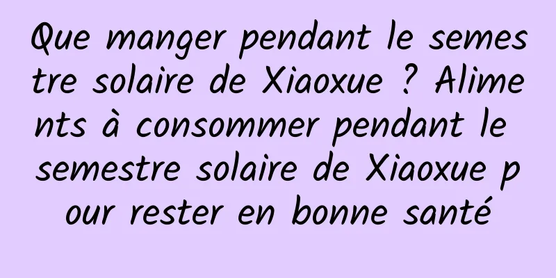 Que manger pendant le semestre solaire de Xiaoxue ? Aliments à consommer pendant le semestre solaire de Xiaoxue pour rester en bonne santé