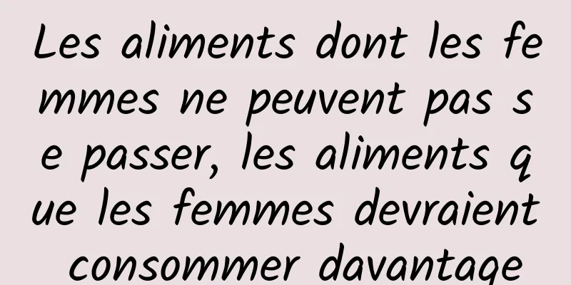 Les aliments dont les femmes ne peuvent pas se passer, les aliments que les femmes devraient consommer davantage