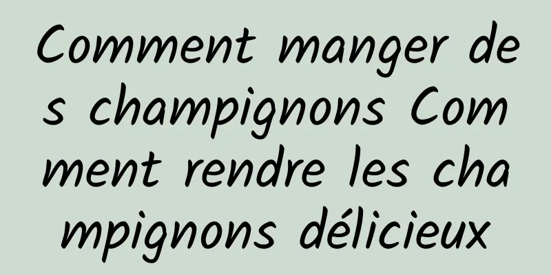 Comment manger des champignons Comment rendre les champignons délicieux