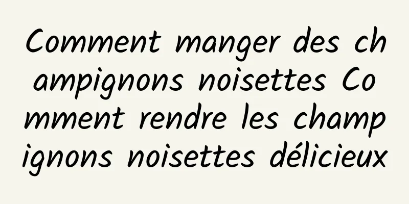 Comment manger des champignons noisettes Comment rendre les champignons noisettes délicieux