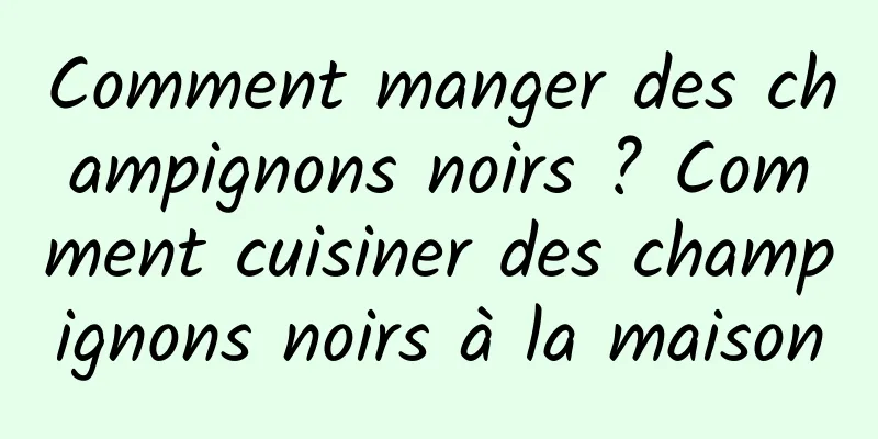 Comment manger des champignons noirs ? Comment cuisiner des champignons noirs à la maison