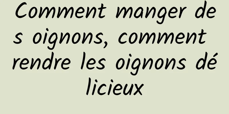 Comment manger des oignons, comment rendre les oignons délicieux