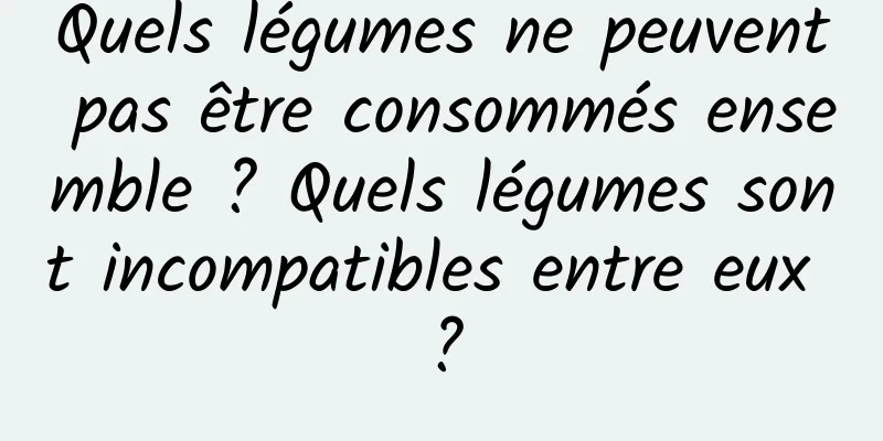 Quels légumes ne peuvent pas être consommés ensemble ? Quels légumes sont incompatibles entre eux ?