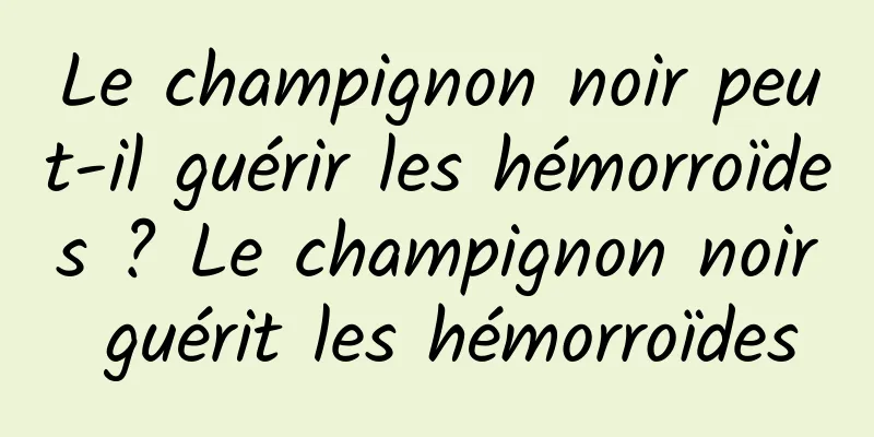 Le champignon noir peut-il guérir les hémorroïdes ? Le champignon noir guérit les hémorroïdes