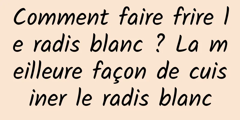 Comment faire frire le radis blanc ? La meilleure façon de cuisiner le radis blanc